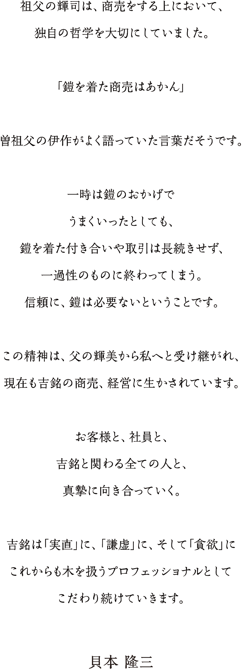 祖父の輝司は、商売をする上において、独自の哲学を大切にしていました。「鎧を着た商売はあかん」曽祖父の伊作がよく語っていた言葉だそうです。一時は鎧のおかげでうまくいったとしても、鎧を着た付き合いや取引は長続きせず、一過性のものに終わってしまう。信頼に、鎧は必要ないということです。この精神は、父の輝美から私へと引き継がれ、現在も吉銘の商売、経営に生かされています。お客様と、社員と、吉銘に関わる全ての人と、真摯に向き合っていく。吉銘は「実直」に、「謙虚」に、そして「貪欲」にこれからも木を扱うプロフェッショナルとしてこだわり続けていきます。----貝本隆三